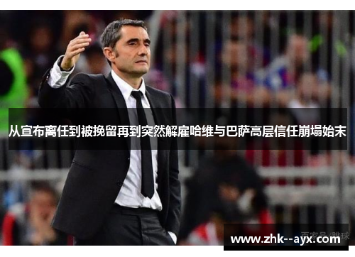 从宣布离任到被挽留再到突然解雇哈维与巴萨高层信任崩塌始末
