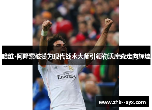 哈维·阿隆索被赞为现代战术大师引领勒沃库森走向辉煌